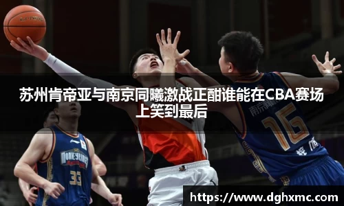 苏州肯帝亚与南京同曦激战正酣谁能在CBA赛场上笑到最后