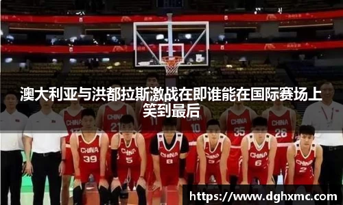 澳大利亚与洪都拉斯激战在即谁能在国际赛场上笑到最后